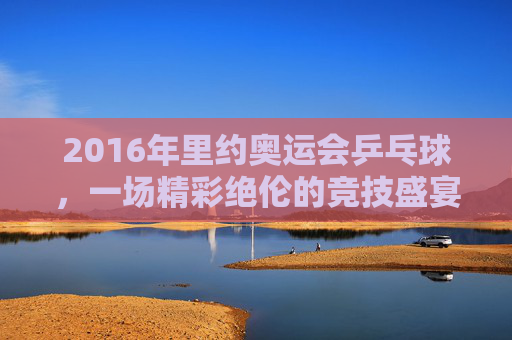 2016年里约奥运会乒乓球，一场精彩绝伦的竞技盛宴