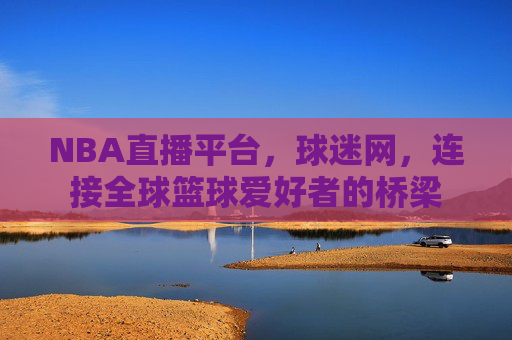 NBA直播平台，球迷网，连接全球篮球爱好者的桥梁