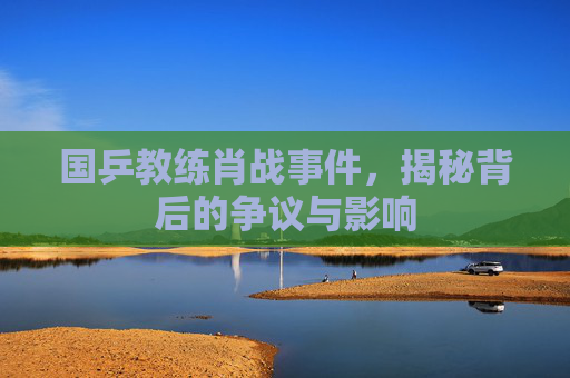 国乒教练肖战事件,揭秘背后的争议与影响 国乒教练肖战事件,揭秘背后的争议与影响