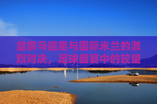 皇家马德里与国际米兰的激烈对决,足球盛宴中的较量 皇家马德里与国际米兰的激烈对决,足球盛宴中的较量