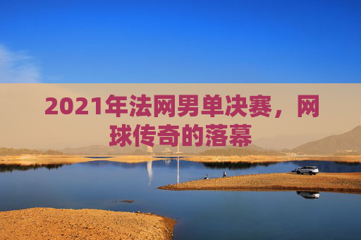 2021年法网男单决赛,网球传奇的落幕 2021年法网男单决赛,网球传奇的落幕