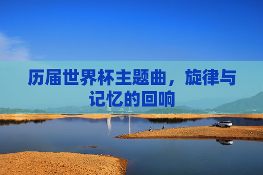 历届世界杯主题曲，旋律与记忆的回响