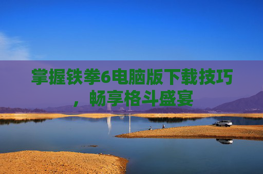 掌握铁拳6电脑版下载技巧，畅享格斗盛宴