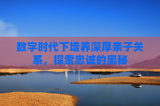 数字时代下培养深厚亲子关系，探索忠诚的奥秘