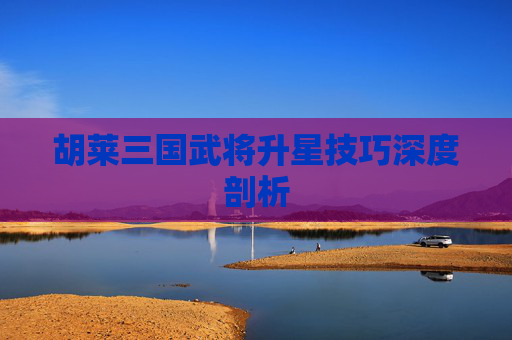 胡莱三国武将升星技巧深度剖析