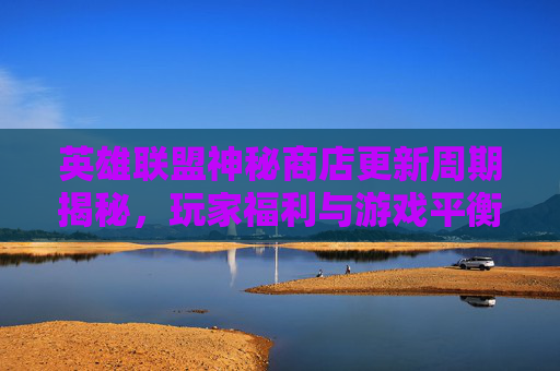 英雄联盟神秘商店更新周期揭秘，玩家福利与游戏平衡的微妙平衡