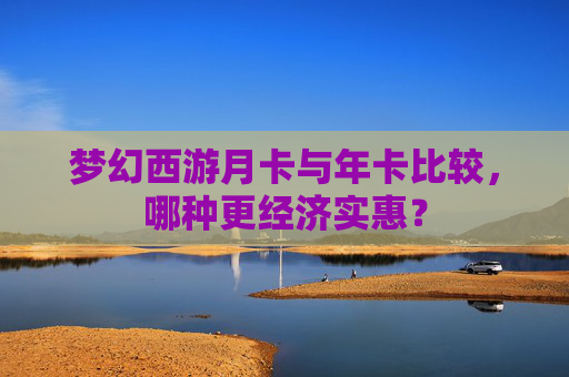 梦幻西游月卡与年卡比较，哪种更经济实惠？