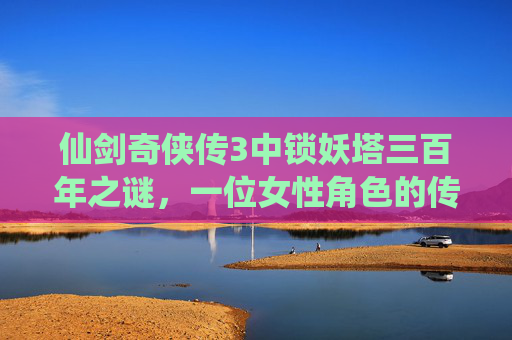 仙剑奇侠传3中锁妖塔三百年之谜，一位女性角色的传奇故事