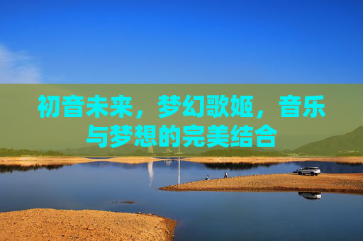 初音未来，梦幻歌姬，音乐与梦想的完美结合