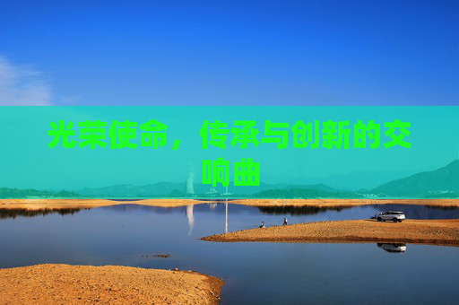 光荣使命，传承与创新的交响曲