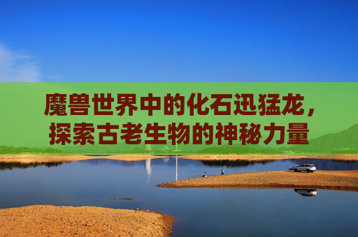 魔兽世界中的化石迅猛龙，探索古老生物的神秘力量