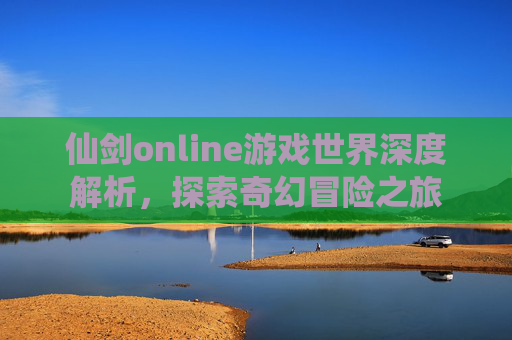 仙剑online游戏世界深度解析,探索奇幻冒险之旅 仙剑online游戏世界深度解析,探索奇幻冒险之旅