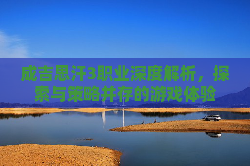 成吉思汗3职业深度解析,探索与策略并存的游戏体验 成吉思汗3职业深度解析,探索与策略并存的游戏体验