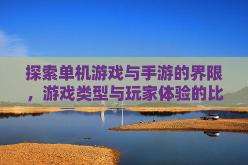 探索单机游戏与手游的界限，游戏类型与玩家体验的比较分析