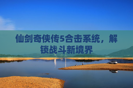 仙剑奇侠传5合击系统，解锁战斗新境界