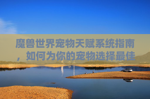 魔兽世界宠物天赋系统指南，如何为你的宠物选择最佳天赋？