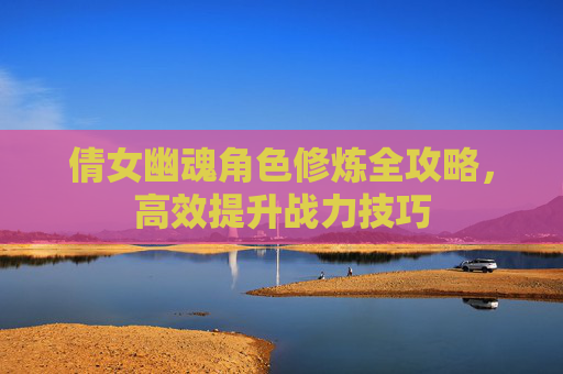 倩女幽魂角色修炼全攻略，高效提升战力技巧