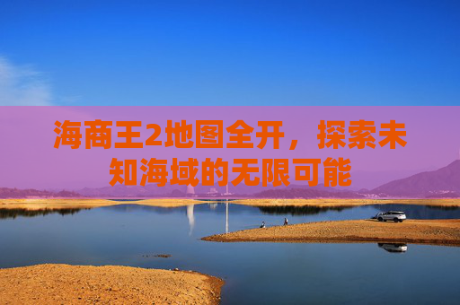 海商王2地图全开，探索未知海域的无限可能