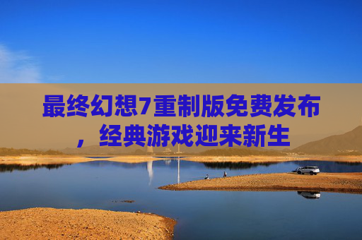 最终幻想7重制版免费发布，经典游戏迎来新生