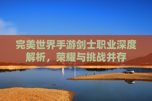 完美世界手游剑士职业深度解析，荣耀与挑战并存