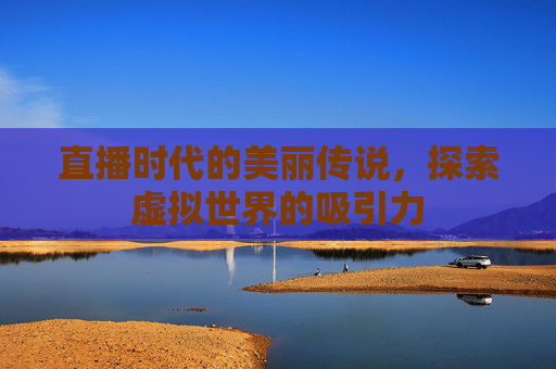 直播时代的美丽传说，探索虚拟世界的吸引力