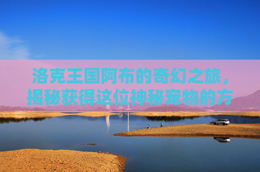 洛克王国阿布的奇幻之旅，揭秘获得这位神秘宠物的方法