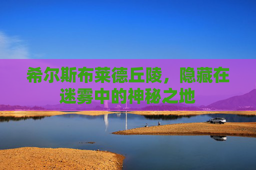 希尔斯布莱德丘陵,隐藏在迷雾中的神秘之地 希尔斯布莱德丘陵,隐藏在迷雾中的神秘之地
