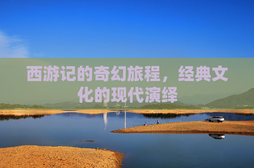 西游记的奇幻旅程，经典文化的现代演绎