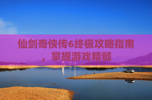 仙剑奇侠传6终极攻略指南，掌握游戏精髓