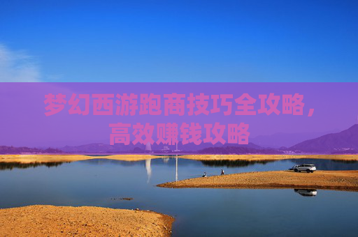 梦幻西游跑商技巧全攻略，高效赚钱攻略