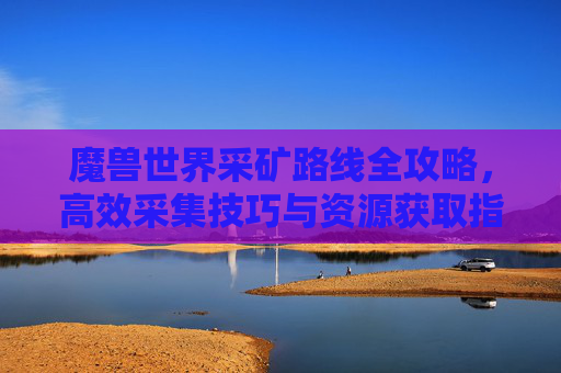 魔兽世界采矿路线全攻略，高效采集技巧与资源获取指南
