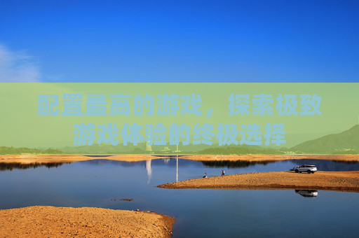 配置最高的游戏，探索极致游戏体验的终极选择
