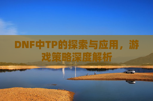 DNF中TP的探索与应用,游戏策略深度解析 DNF中TP的探索与应用,游戏策略深度解析