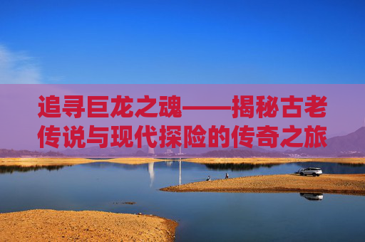 追寻巨龙之魂——揭秘古老传说与现代探险的传奇之旅