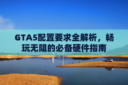 GTA5配置要求全解析，畅玩无阻的必备硬件指南