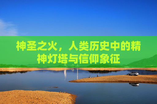 神圣之火，人类历史中的精神灯塔与信仰象征