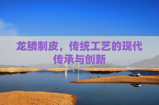 龙鳞制皮，传统工艺的现代传承与创新