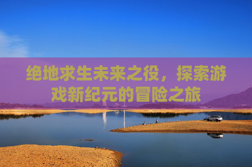 绝地求生未来之役，探索游戏新纪元的冒险之旅