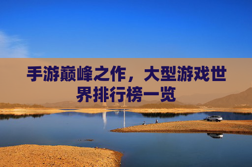 手游巅峰之作，大型游戏世界排行榜一览