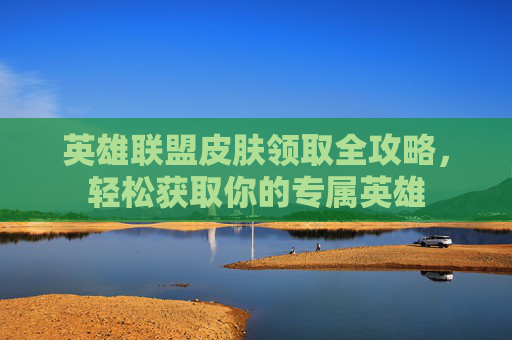 英雄联盟皮肤领取全攻略，轻松获取你的专属英雄
