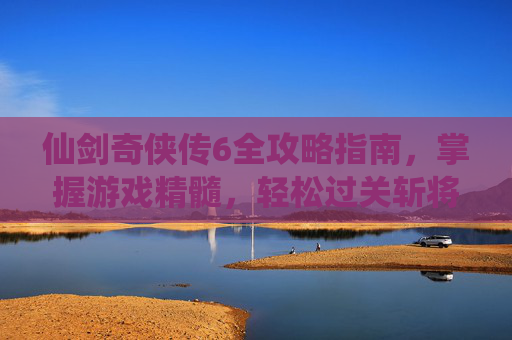 仙剑奇侠传6全攻略指南，掌握游戏精髓，轻松过关斩将