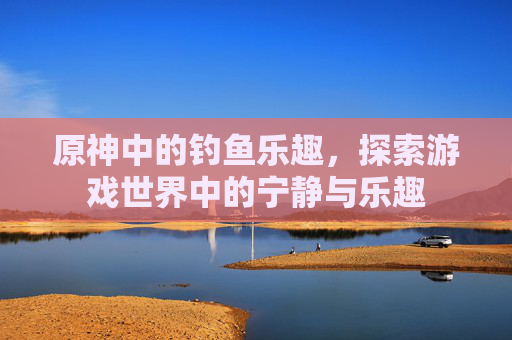 原神中的钓鱼乐趣，探索游戏世界中的宁静与乐趣