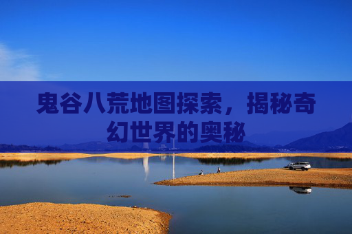 鬼谷八荒地图探索，揭秘奇幻世界的奥秘