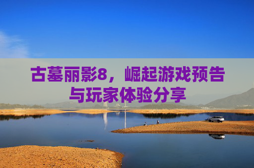 古墓丽影8，崛起游戏预告与玩家体验分享
