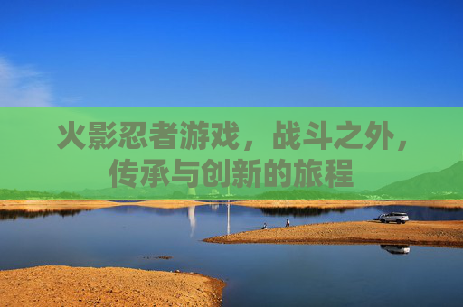 火影忍者游戏，战斗之外，传承与创新的旅程