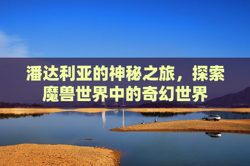 潘达利亚的神秘之旅，探索魔兽世界中的奇幻世界