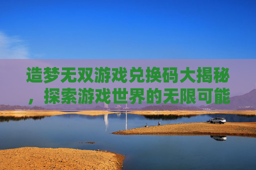 造梦无双游戏兑换码大揭秘，探索游戏世界的无限可能