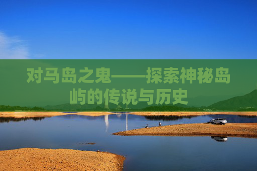 对马岛之鬼——探索神秘岛屿的传说与历史