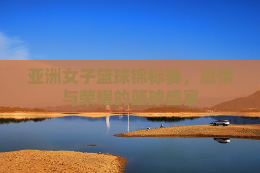 亚洲女子篮球锦标赛，激情与荣耀的篮球盛宴