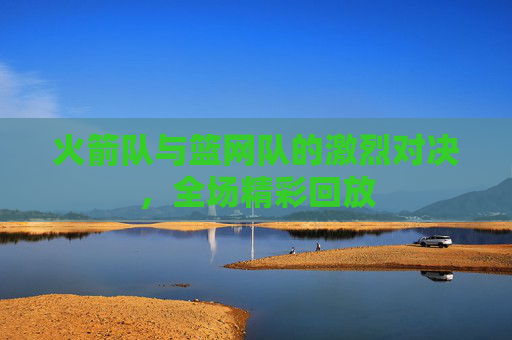 火箭队与篮网队的激烈对决，全场精彩回放